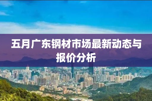 五月广东钢材市场最新动态与报价分析