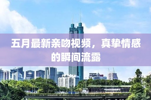 五月最新亲吻视频，真挚情感的瞬间流露