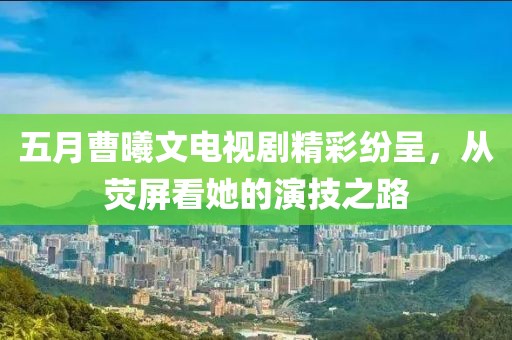五月曹曦文电视剧精彩纷呈，从荧屏看她的演技之路