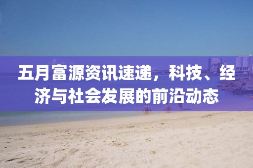 五月富源资讯速递，科技、经济与社会发展的前沿动态