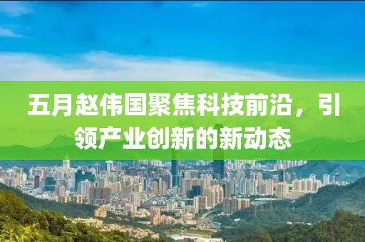 五月赵伟国聚焦科技前沿，引领产业创新的新动态