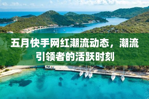 五月快手网红潮流动态，潮流引领者的活跃时刻