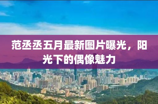 范丞丞五月最新图片曝光，阳光下的偶像魅力