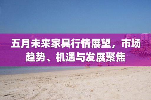五月未来家具行情展望，市场趋势、机遇与发展聚焦