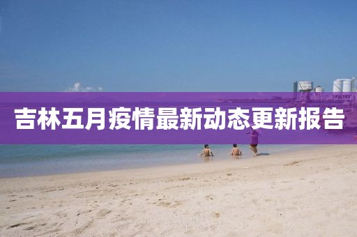 吉林五月疫情最新动态更新报告