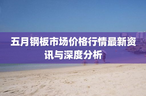 五月钢板市场价格行情最新资讯与深度分析