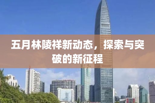 五月林陵祥新动态，探索与突破的新征程