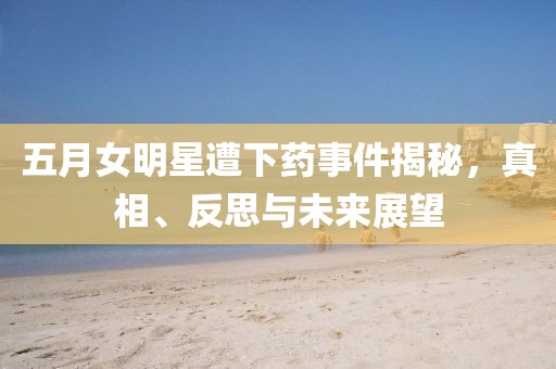 五月女明星遭下药事件揭秘，真相、反思与未来展望