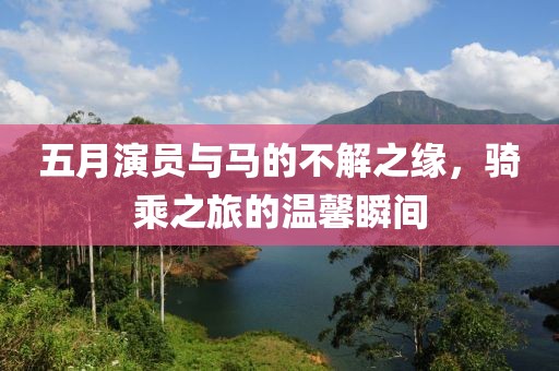 五月演员与马的不解之缘，骑乘之旅的温馨瞬间
