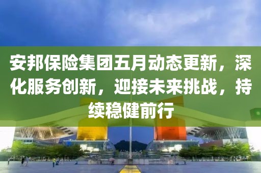 安邦保险集团五月动态更新，深化服务创新，迎接未来挑战，持续稳健前行