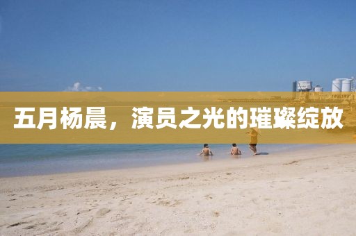 五月杨晨，演员之光的璀璨绽放