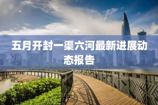 五月开封一渠六河最新进展动态报告