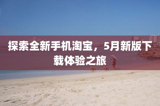 探索全新手机淘宝，5月新版下载体验之旅