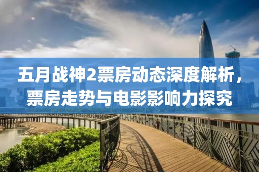 五月战神2票房动态深度解析，票房走势与电影影响力探究