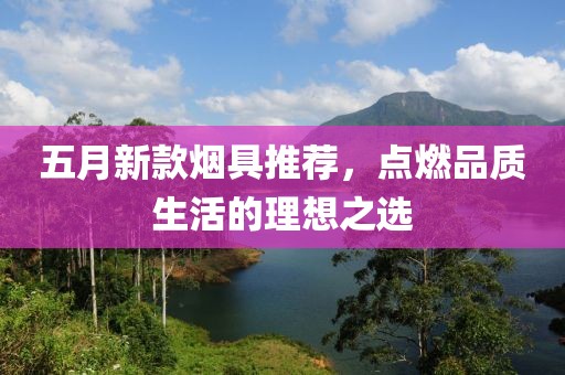 五月新款烟具推荐，点燃品质生活的理想之选