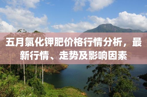 五月氯化钾肥价格行情分析，最新行情、走势及影响因素
