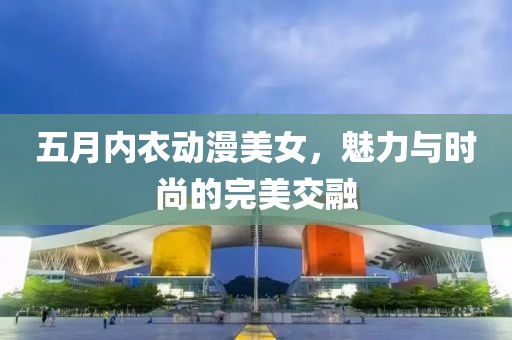 五月内衣动漫美女，魅力与时尚的完美交融