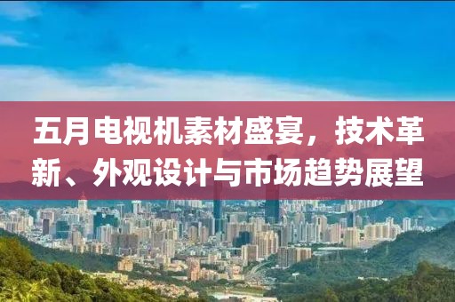 五月电视机素材盛宴，技术革新、外观设计与市场趋势展望