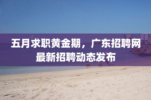 五月求职黄金期，广东招聘网最新招聘动态发布