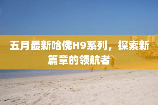 五月最新哈佛H9系列，探索新篇章的领航者