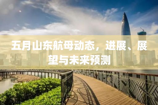 五月山东航母动态，进展、展望与未来预测