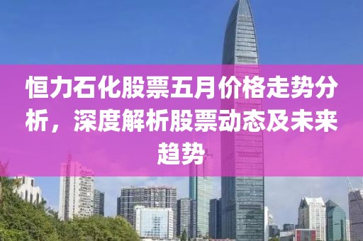 恒力石化股票五月价格走势分析，深度解析股票动态及未来趋势