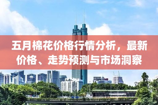五月棉花价格行情分析，最新价格、走势预测与市场洞察