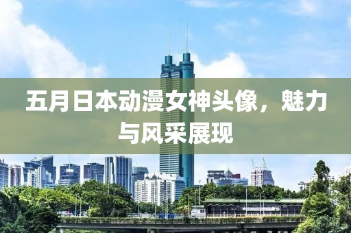 五月日本动漫女神头像，魅力与风采展现