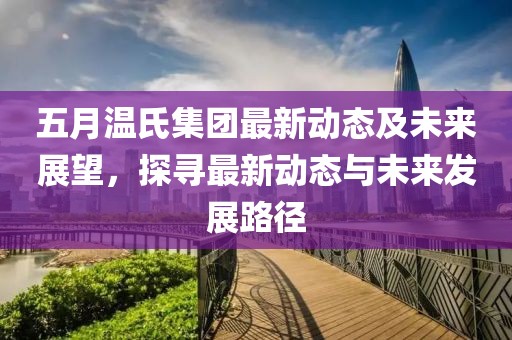 五月温氏集团最新动态及未来展望，探寻最新动态与未来发展路径
