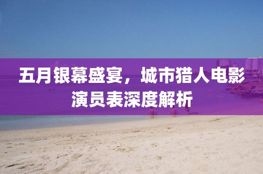 五月银幕盛宴，城市猎人电影演员表深度解析
