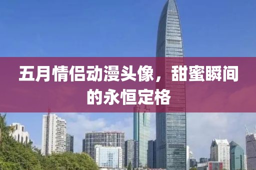 五月情侣动漫头像，甜蜜瞬间的永恒定格