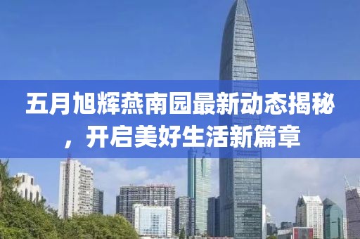 五月旭辉燕南园最新动态揭秘，开启美好生活新篇章