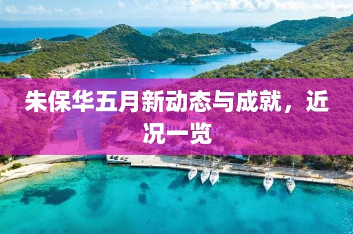 朱保华五月新动态与成就，近况一览