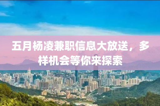 五月杨凌兼职信息大放送，多样机会等你来探索