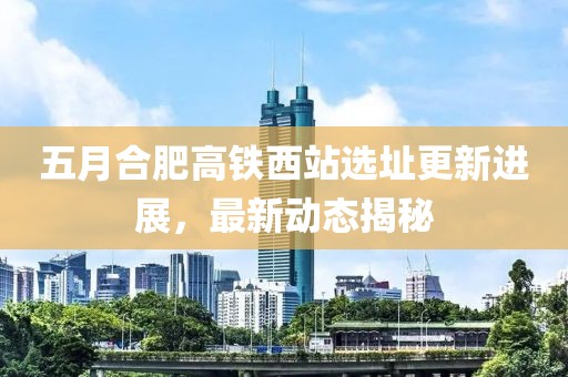 五月合肥高铁西站选址更新进展，最新动态揭秘