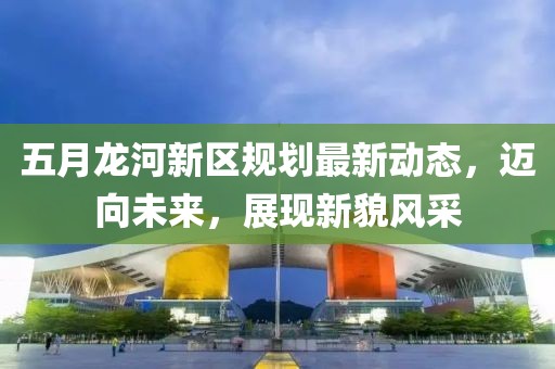 五月龙河新区规划最新动态，迈向未来，展现新貌风采