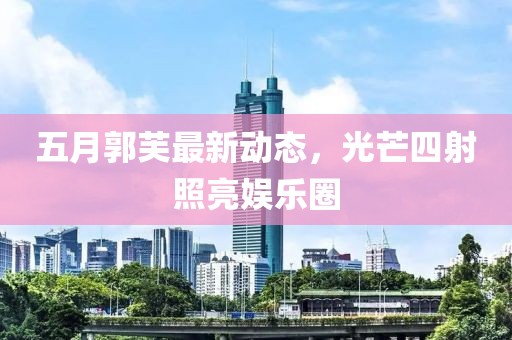 五月郭芙最新动态，光芒四射照亮娱乐圈