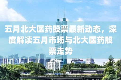 五月北大医药股票最新动态，深度解读五月市场与北大医药股票走势