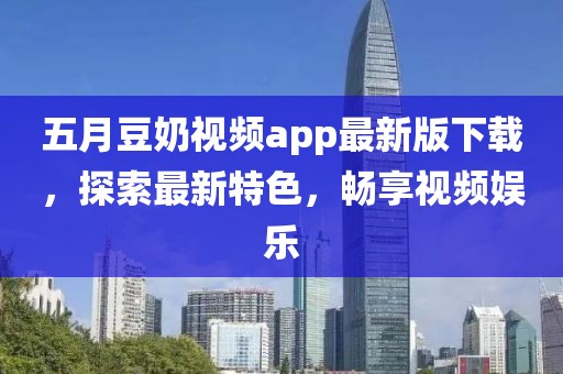 五月豆奶视频app最新版下载，探索最新特色，畅享视频娱乐