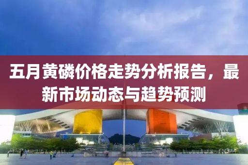 五月黄磷价格走势分析报告，最新市场动态与趋势预测