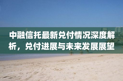 中融信托最新兑付情况深度解析，兑付进展与未来发展展望