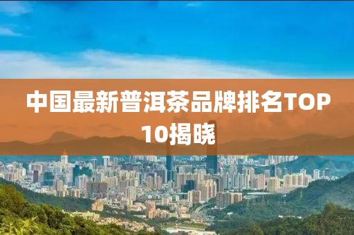 中国最新普洱茶品牌排名TOP10揭晓