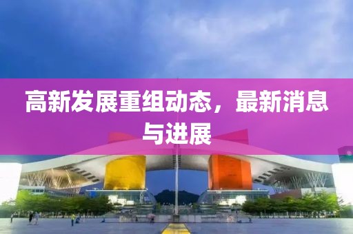 高新发展重组动态，最新消息与进展