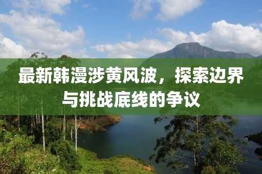 最新韩漫涉黄风波，探索边界与挑战底线的争议