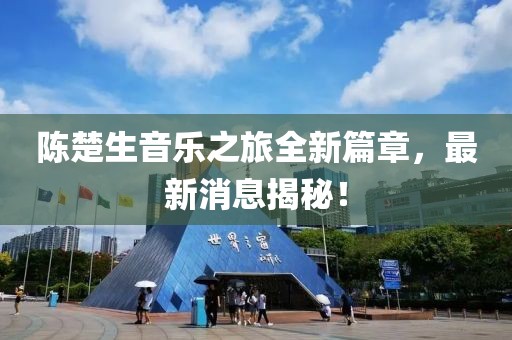 陈楚生音乐之旅全新篇章，最新消息揭秘！