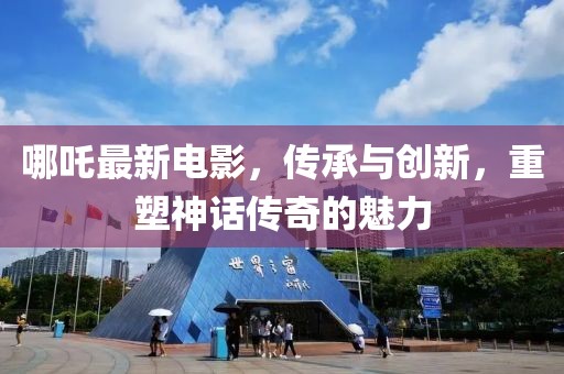 哪吒最新电影，传承与创新，重塑神话传奇的魅力