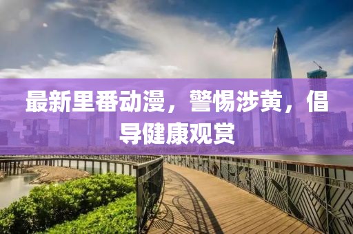 最新里番动漫，警惕涉黄，倡导健康观赏