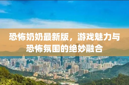 恐怖奶奶最新版，游戏魅力与恐怖氛围的绝妙融合
