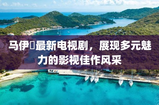 马伊琍最新电视剧，展现多元魅力的影视佳作风采