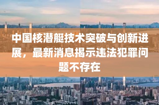 中国核潜艇技术突破与创新进展，最新消息揭示违法犯罪问题不存在
